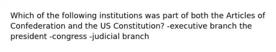 Which of the following institutions was part of both the Articles of Confederation and the US Constitution? -executive branch the president -congress -judicial branch