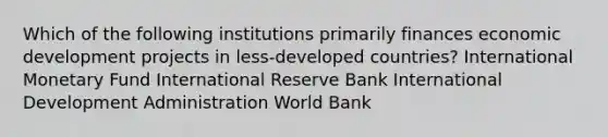 Which of the following institutions primarily finances economic development projects in less-developed countries? International Monetary Fund International Reserve Bank International Development Administration World Bank