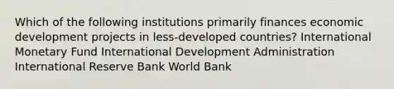 Which of the following institutions primarily finances economic development projects in less-developed countries? International Monetary Fund International Development Administration International Reserve Bank World Bank