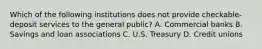 Which of the following institutions does not provide checkable-deposit services to the general public? A. Commercial banks B. Savings and loan associations C. U.S. Treasury D. Credit unions
