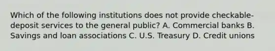 Which of the following institutions does not provide checkable-deposit services to the general public? A. Commercial banks B. Savings and loan associations C. U.S. Treasury D. Credit unions