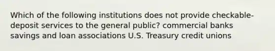 Which of the following institutions does not provide checkable-deposit services to the general public? commercial banks savings and loan associations U.S. Treasury credit unions