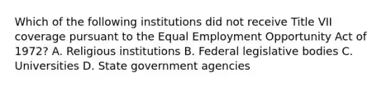 Which of the following institutions did not receive Title VII coverage pursuant to the Equal Employment Opportunity Act of 1972? A. Religious institutions B. Federal legislative bodies C. Universities D. State government agencies