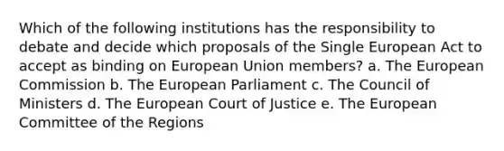 Which of the following institutions has the responsibility to debate and decide which proposals of the Single European Act to accept as binding on European Union members? a. The European Commission b. The European Parliament c. The Council of Ministers d. The European Court of Justice e. The European Committee of the Regions