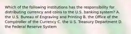 Which of the following institutions has the responsibility for distributing currency and coins to the U.S. banking system? A. the U.S. Bureau of Engraving and Printing B. the Office of the Comptroller of the Currency C. the U.S. Treasury Department D. the Federal Reserve System