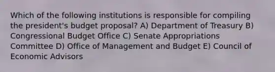 Which of the following institutions is responsible for compiling the president's budget proposal? A) Department of Treasury B) Congressional Budget Office C) Senate Appropriations Committee D) Office of Management and Budget E) Council of Economic Advisors