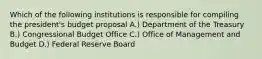 Which of the following institutions is responsible for compiling the president's budget proposal A.) Department of the Treasury B.) Congressional Budget Office C.) Office of Management and Budget D.) Federal Reserve Board