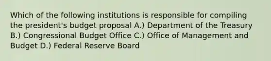 Which of the following institutions is responsible for compiling the president's budget proposal A.) Department of the Treasury B.) Congressional Budget Office C.) Office of Management and Budget D.) Federal Reserve Board