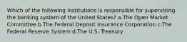 Which of the following institutions is responsible for supervising the banking system of the United States? a.The Open Market Committee b.The Federal Deposit Insurance Corporation c.The Federal Reserve System d.The U.S. Treasury