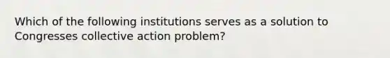 Which of the following institutions serves as a solution to Congresses collective action problem?