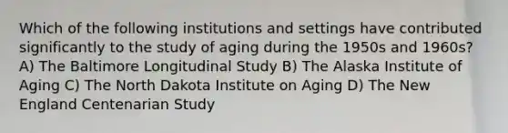 Which of the following institutions and settings have contributed significantly to the study of aging during the 1950s and 1960s? A) The Baltimore Longitudinal Study B) The Alaska Institute of Aging C) The North Dakota Institute on Aging D) The New England Centenarian Study