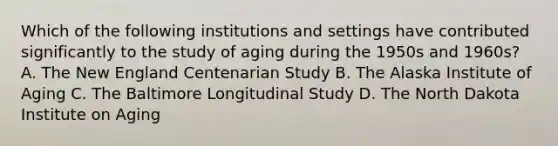 Which of the following institutions and settings have contributed significantly to the study of aging during the 1950s and 1960s? A. The New England Centenarian Study B. The Alaska Institute of Aging C. The Baltimore Longitudinal Study D. The North Dakota Institute on Aging