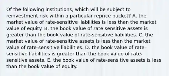 Of the following institutions, which will be subject to reinvestment risk within a particular reprice bucket? A. the market value of rate-sensitive liabilities is <a href='https://www.questionai.com/knowledge/k7BtlYpAMX-less-than' class='anchor-knowledge'>less than</a> the market value of equity. B. the book value of rate sensitive assets is <a href='https://www.questionai.com/knowledge/ktgHnBD4o3-greater-than' class='anchor-knowledge'>greater than</a> the book value of rate-sensitive liabilities. C. the market value of rate-sensitive assets is less than the market value of rate-sensitive liabilities. D. the book value of rate-sensitive liabilities is greater than the book value of rate-sensitive assets. E. the book value of rate-sensitive assets is less than the book value of equity.