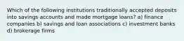 Which of the following institutions traditionally accepted deposits into savings accounts and made mortgage loans? a) finance companies b) savings and loan associations c) investment banks d) brokerage firms