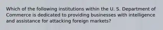 Which of the following institutions within the U. S. Department of Commerce is dedicated to providing businesses with intelligence and assistance for attacking foreign markets?