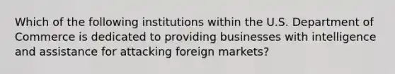 Which of the following institutions within the U.S. Department of Commerce is dedicated to providing businesses with intelligence and assistance for attacking foreign markets?