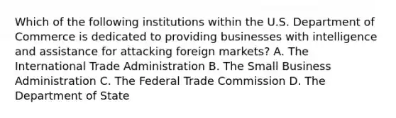 Which of the following institutions within the U.S. Department of Commerce is dedicated to providing businesses with intelligence and assistance for attacking foreign markets? A. The International Trade Administration B. The Small Business Administration C. The Federal Trade Commission D. The Department of State