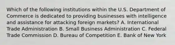 Which of the following institutions within the U.S. Department of Commerce is dedicated to providing businesses with intelligence and assistance for attacking foreign markets? A. International Trade Administration B. Small Business Administration C. Federal Trade Commission D. Bureau of Competition E. Bank of New York