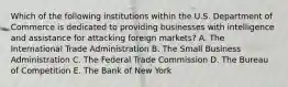 Which of the following institutions within the U.S. Department of Commerce is dedicated to providing businesses with intelligence and assistance for attacking foreign markets? A. The International Trade Administration B. The Small Business Administration C. The Federal Trade Commission D. The Bureau of Competition E. The Bank of New York