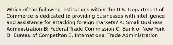 Which of the following institutions within the U.S. Department of Commerce is dedicated to providing businesses with intelligence and assistance for attacking foreign markets? A: Small Business Administration B: Federal Trade Commission C: Bank of New York D: Bureau of Competiton E: International Trade Administration