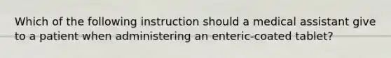 Which of the following instruction should a medical assistant give to a patient when administering an enteric-coated tablet?