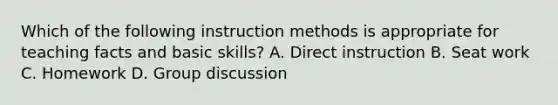 Which of the following instruction methods is appropriate for teaching facts and basic skills? A. Direct instruction B. Seat work C. Homework D. Group discussion