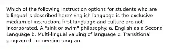 Which of the following instruction options for students who are bilingual is described here? English language is the exclusive medium of instruction; first language and culture are not incorporated. A "sink or swim" philosophy. a. English as a Second Language b. Multi-lingual valuing of language c. Transitional program d. Immersion program