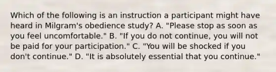 Which of the following is an instruction a participant might have heard in Milgram's obedience study? A. "Please stop as soon as you feel uncomfortable." B. "If you do not continue, you will not be paid for your participation." C. "You will be shocked if you don't continue." D. "It is absolutely essential that you continue."