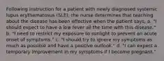 Following instruction for a patient with newly diagnosed systemic lupus erythematosus (SLE), the nurse determines that teaching about the disease has been effective when the patient says, a. "I should expect to have a low fever all the time with this disease." b. "I need to restrict my exposure to sunlight to prevent an acute onset of symptoms." c. "I should try to ignore my symptoms as much as possible and have a positive outlook." d. "I can expect a temporary improvement in my symptoms if I become pregnant."