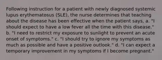 Following instruction for a patient with newly diagnosed systemic lupus erythematosus (SLE), the nurse determines that teaching about the disease has been effective when the patient says, a. "I should expect to have a low fever all the time with this disease." b. "I need to restrict my exposure to sunlight to prevent an acute onset of symptoms." c. "I should try to ignore my symptoms as much as possible and have a positive outlook." d. "I can expect a temporary improvement in my symptoms if I become pregnant."