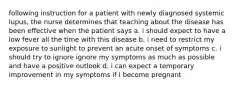 following instruction for a patient with newly diagnosed systemic lupus, the nurse determines that teaching about the disease has been effective when the patient says a. i should expect to have a low fever all the time with this disease b. i need to restrict my exposure to sunlight to prevent an acute onset of symptoms c. i should try to ignore ignore my symptoms as much as possible and have a positive outlook d. i can expect a temporary improvement in my symptoms if I become pregnant