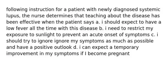 following instruction for a patient with newly diagnosed systemic lupus, the nurse determines that teaching about the disease has been effective when the patient says a. i should expect to have a low fever all the time with this disease b. i need to restrict my exposure to sunlight to prevent an acute onset of symptoms c. i should try to ignore ignore my symptoms as much as possible and have a positive outlook d. i can expect a temporary improvement in my symptoms if I become pregnant