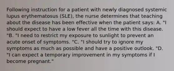 Following instruction for a patient with newly diagnosed systemic lupus erythematosus (SLE), the nurse determines that teaching about the disease has been effective when the patient says: A. "I should expect to have a low fever all the time with this disease. "B. "I need to restrict my exposure to sunlight to prevent an acute onset of symptoms. "C. "I should try to ignore my symptoms as much as possible and have a positive outlook. "D. "I can expect a temporary improvement in my symptoms if I become pregnant."