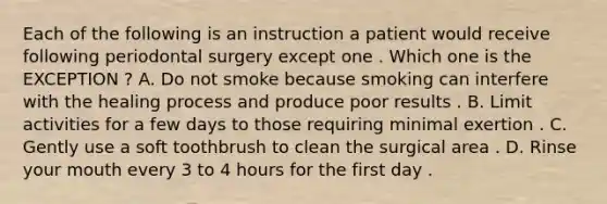 Each of the following is an instruction a patient would receive following periodontal surgery except one . Which one is the EXCEPTION ? A. Do not smoke because smoking can interfere with the healing process and produce poor results . B. Limit activities for a few days to those requiring minimal exertion . C. Gently use a soft toothbrush to clean the surgical area . D. Rinse your mouth every 3 to 4 hours for the first day .