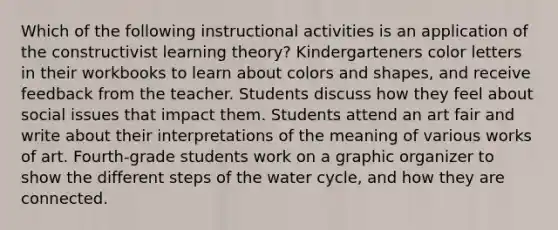 Which of the following instructional activities is an application of the constructivist learning theory? Kindergarteners color letters in their workbooks to learn about colors and shapes, and receive feedback from the teacher. Students discuss how they feel about social issues that impact them. Students attend an art fair and write about their interpretations of the meaning of various works of art. Fourth-grade students work on a graphic organizer to show the different steps of the water cycle, and how they are connected.