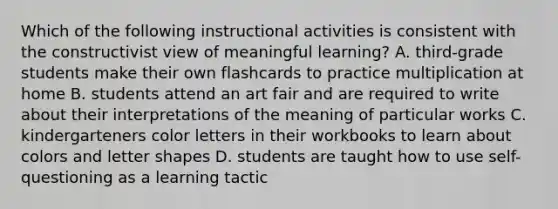 Which of the following instructional activities is consistent with the constructivist view of meaningful learning? A. third-grade students make their own flashcards to practice multiplication at home B. students attend an art fair and are required to write about their interpretations of the meaning of particular works C. kindergarteners color letters in their workbooks to learn about colors and letter shapes D. students are taught how to use self-questioning as a learning tactic