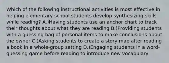 Which of the following instructional activities is most effective in helping elementary school students develop synthesizing skills while reading? A.)Having students use an anchor chart to track their thoughts about what they are reading B.)Providing students with a guessing bag of personal items to make conclusions about the owner C.)Asking students to create a story map after reading a book in a whole-group setting D.)Engaging students in a word-guessing game before reading to introduce new vocabulary