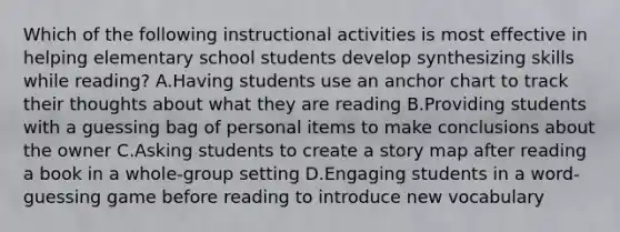 Which of the following instructional activities is most effective in helping elementary school students develop synthesizing skills while reading? A.Having students use an anchor chart to track their thoughts about what they are reading B.Providing students with a guessing bag of personal items to make conclusions about the owner C.Asking students to create a story map after reading a book in a whole-group setting D.Engaging students in a word-guessing game before reading to introduce new vocabulary