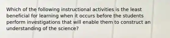 Which of the following instructional activities is the least beneficial for learning when it occurs before the students perform investigations that will enable them to construct an understanding of the science?