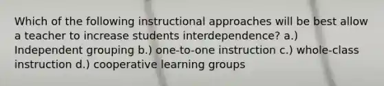 Which of the following instructional approaches will be best allow a teacher to increase students interdependence? a.) Independent grouping b.) one-to-one instruction c.) whole-class instruction d.) cooperative learning groups