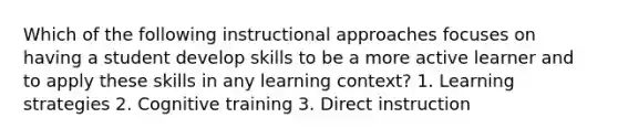 Which of the following instructional approaches focuses on having a student develop skills to be a more active learner and to apply these skills in any learning context? 1. Learning strategies 2. Cognitive training 3. Direct instruction