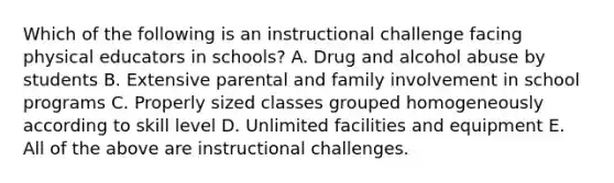 Which of the following is an instructional challenge facing physical educators in schools? A. Drug and alcohol abuse by students B. Extensive parental and family involvement in school programs C. Properly sized classes grouped homogeneously according to skill level D. Unlimited facilities and equipment E. All of the above are instructional challenges.