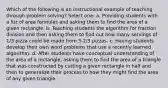 Which of the following is an instructional example of teaching through problem solving? Select one: a. Providing students with a list of area formulas and asking them to find the area of a given rectangle. b. Teaching students the algorithm for fraction division and then asking them to find out how many servings of 1/3 pizza could be made from 3-2/3 pizzas. c. Having students develop their own word problems that use a recently learned algorithm. d. After students have conceptual understanding of the area of a rectangle, asking them to find the area of a triangle that was constructed by cutting a given rectangle in half and then to generalize their process to how they might find the area of any given triangle.