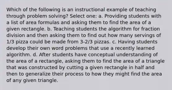 Which of the following is an instructional example of teaching through problem solving? Select one: a. Providing students with a list of area formulas and asking them to find the area of a given rectangle. b. Teaching students the algorithm for fraction division and then asking them to find out how many servings of 1/3 pizza could be made from 3-2/3 pizzas. c. Having students develop their own word problems that use a recently learned algorithm. d. After students have conceptual understanding of the area of a rectangle, asking them to find the area of a triangle that was constructed by cutting a given rectangle in half and then to generalize their process to how they might find the area of any given triangle.