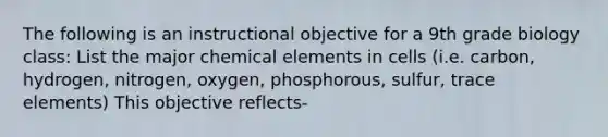 The following is an instructional objective for a 9th grade biology class: List the major chemical elements in cells (i.e. carbon, hydrogen, nitrogen, oxygen, phosphorous, sulfur, trace elements) This objective reflects-