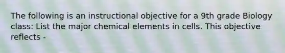 The following is an instructional objective for a 9th grade Biology class: List the major chemical elements in cells. This objective reflects -