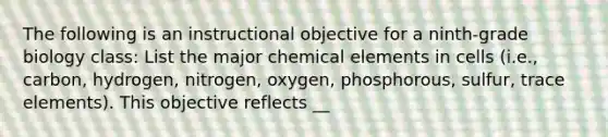 The following is an instructional objective for a ninth-grade biology class: List the major chemical elements in cells (i.e., carbon, hydrogen, nitrogen, oxygen, phosphorous, sulfur, trace elements). This objective reflects __