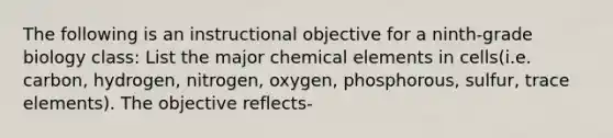 The following is an instructional objective for a ninth-grade biology class: List the major chemical elements in cells(i.e. carbon, hydrogen, nitrogen, oxygen, phosphorous, sulfur, trace elements). The objective reflects-