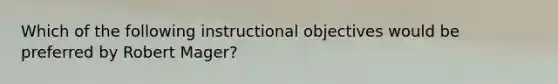 Which of the following instructional objectives would be preferred by Robert Mager?