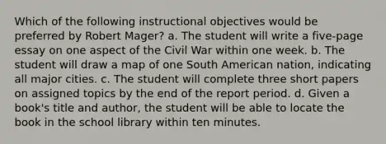 Which of the following instructional objectives would be preferred by Robert Mager? a. The student will write a five-page essay on one aspect of the Civil War within one week. b. The student will draw a map of one South American nation, indicating all major cities. c. The student will complete three short papers on assigned topics by the end of the report period. d. Given a book's title and author, the student will be able to locate the book in the school library within ten minutes.